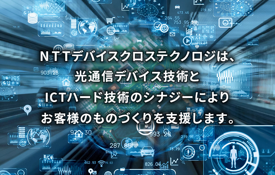 NTTデバイスクロステクノロジ株式会社は、光通信デバイス技術とICTハード技術のシナジーによりお客様のものづくりを支援します。